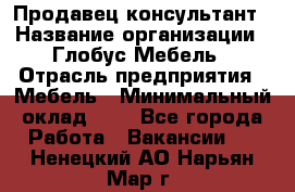 Продавец-консультант › Название организации ­ Глобус-Мебель › Отрасль предприятия ­ Мебель › Минимальный оклад ­ 1 - Все города Работа » Вакансии   . Ненецкий АО,Нарьян-Мар г.